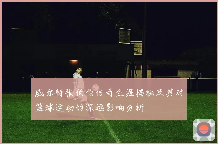 威尔特张伯伦传奇生涯揭秘及其对篮球运动的深远影响分析