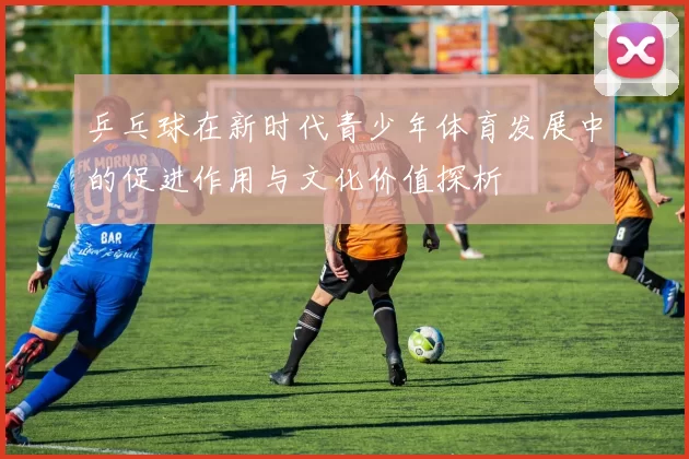 乒乓球在新时代青少年体育发展中的促进作用与文化价值探析