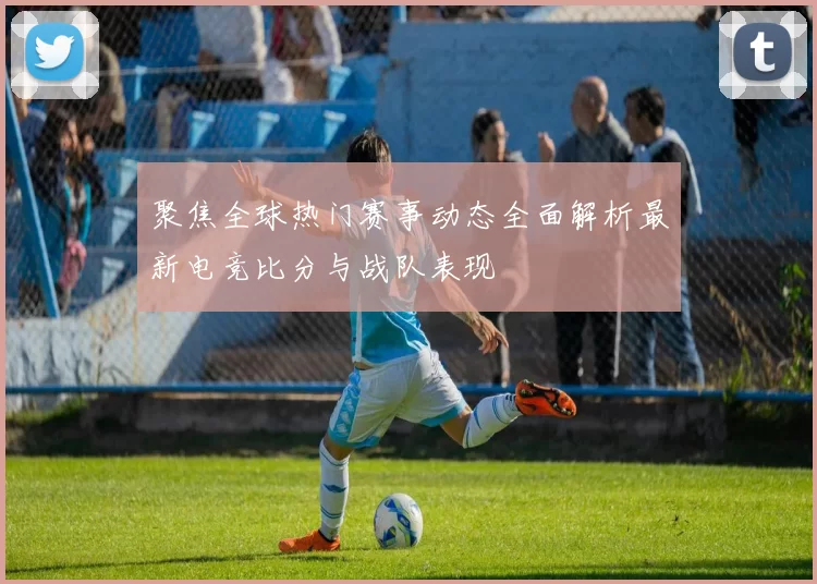 聚焦全球热门赛事动态全面解析最新电竞比分与战队表现