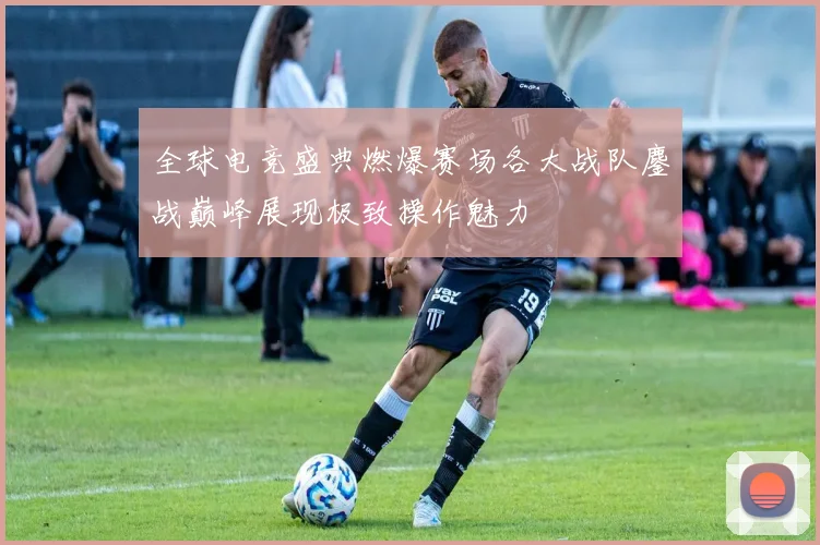 全球电竞盛典燃爆赛场各大战队鏖战巅峰展现极致操作魅力