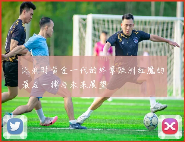 比利时黄金一代的终章欧洲红魔的最后一搏与未来展望