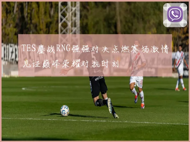 TES鏖战RNG强强对决点燃赛场激情见证巅峰荣耀对抗时刻