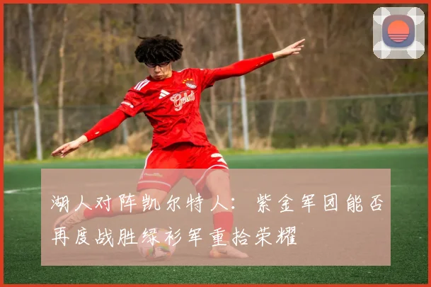 湖人对阵凯尔特人：紫金军团能否再度战胜绿衫军重拾荣耀