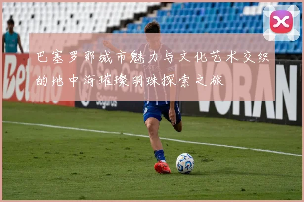 巴塞罗那城市魅力与文化艺术交织的地中海璀璨明珠探索之旅