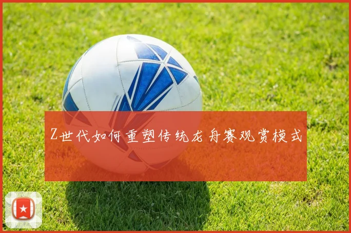 Z世代如何重塑传统龙舟赛观赏模式