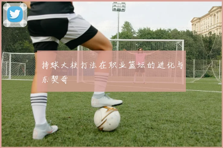 持球大核打法在职业篮坛的进化与东契奇
