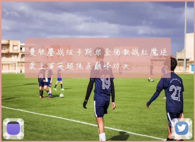 曼联鏖战纽卡斯尔全场激战红魔逆袭上演英超焦点巅峰对决