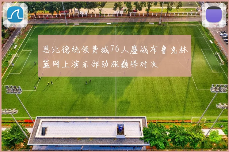 恩比德统领费城76人鏖战布鲁克林篮网上演东部劲旅巅峰对决