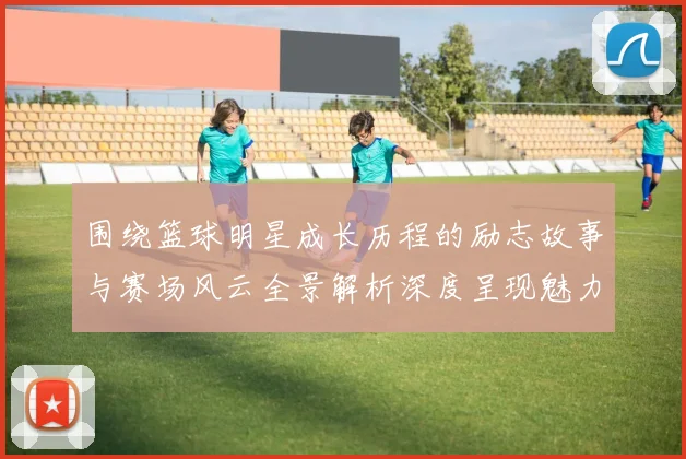 围绕篮球明星成长历程的励志故事与赛场风云全景解析深度呈现魅力