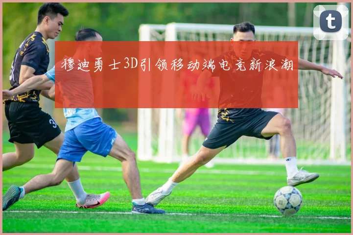 穆迪勇士3D引领移动端电竞新浪潮