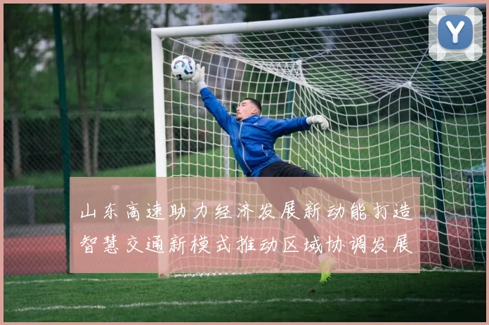 山东高速助力经济发展新动能打造智慧交通新模式推动区域协调发展