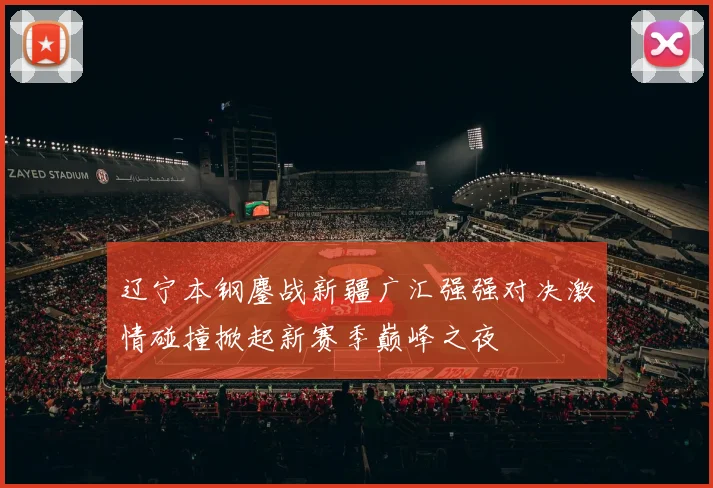 辽宁本钢鏖战新疆广汇强强对决激情碰撞掀起新赛季巅峰之夜