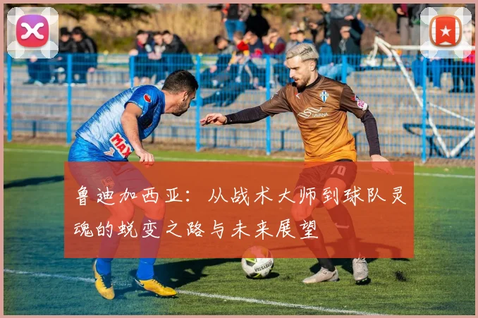 鲁迪加西亚：从战术大师到球队灵魂的蜕变之路与未来展望