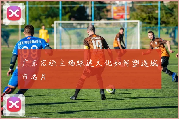 广东宏远主场球迷文化如何塑造城市名片