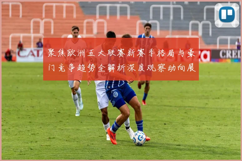 聚焦欧洲五大联赛新赛季格局与豪门竞争趋势全解析深度观察动向展