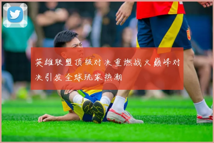 英雄联盟顶级对决重燃战火巅峰对决引发全球玩家热潮